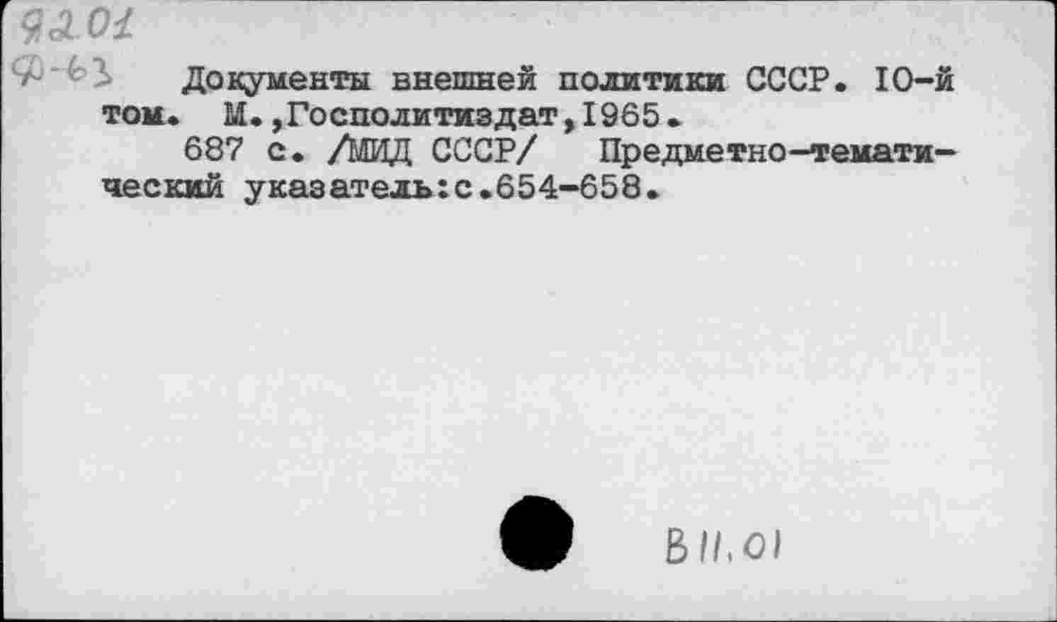 ﻿9Л0<
Документы внешней политики СССР. 10-й том. М.,Госполитиздат,1965.
687 с. /МИД СССР/ Предметно-тематический указательгс.654-658.
Ы1,01